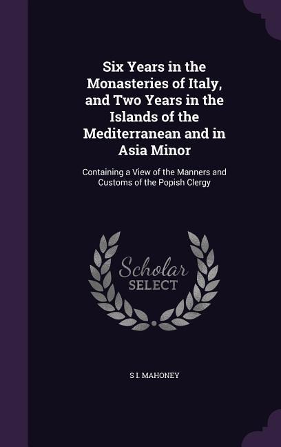 Six Years in the Monasteries of Italy, and Two Years in the Islands of the Mediterranean and in Asia Minor: Containing a View of the Manners and Customs of the Popish Clergy