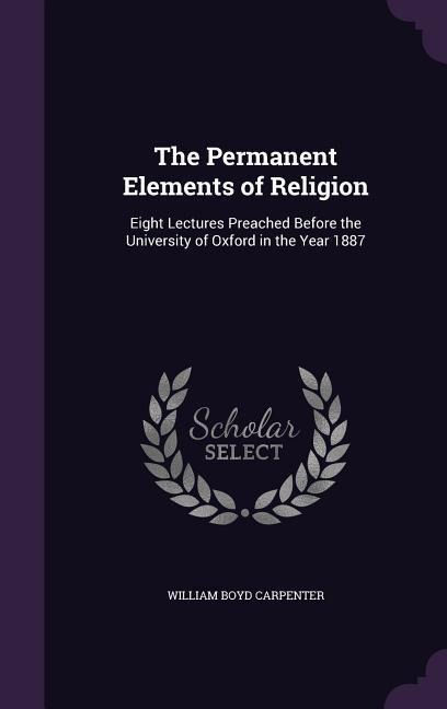 The Permanent Elements of Religion: Eight Lectures Preached Before the University of Oxford in the Year 1887