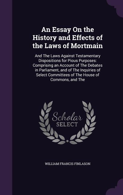 An Essay On the History and Effects of the Laws of Mortmain: And The Laws Against Testamentary Dispositions for Pious Purposes: Comprising an Account of The Debates in Parliament, and of The Inquiries of Select Committees of The House of Commons, and The