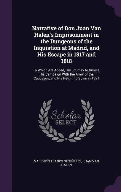 Narrative of Don Juan Van Halen's Imprisonment in the Dungeons of the Inquistion at Madrid, and His Escape in 1817 and 1818: To Which Are Added, His Journey to Russia, His Campaign With the Army of the Caucasus, and His Return to Spain in 1821
