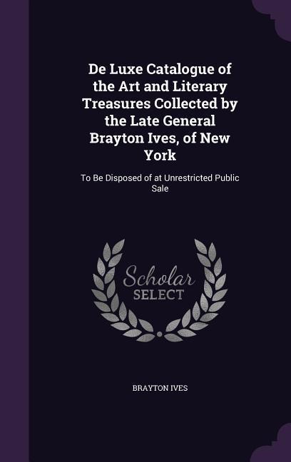 De Luxe Catalogue of the Art and Literary Treasures Collected by the Late General Brayton Ives, of New York: To Be Disposed of at Unrestricted Public Sale