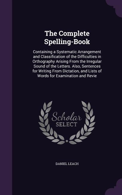 The Complete Spelling-Book: Containing a Systematic Arrangement and Classification of the Difficulties in Orthography Arising From the Irregular Sound of the Letters. Also, Sentences for Writing From Dictation, and Lists of Words for Examination and Revie