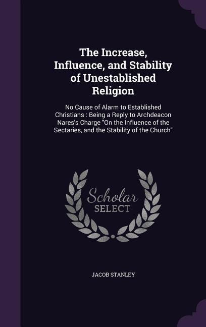 The Increase, Influence, and Stability of Unestablished Religion: No Cause of Alarm to Established Christians: Being a Reply to Archdeacon Nares's Charge "On the Influence of the Sectaries, and the Stability of the Church"