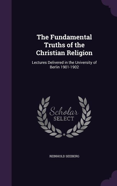 The Fundamental Truths of the Christian Religion: Lectures Delivered in the University of Berlin 1901-1902