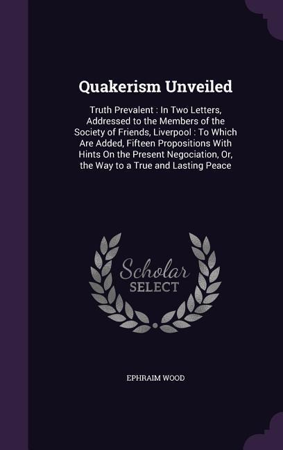 Quakerism Unveiled: Truth Prevalent: In Two Letters, Addressed to the Members of the Society of Friends, Liverpool: To Which Are Added, Fifteen Propositions With Hints On the Present Negociation, Or, the Way to a True and Lasting Peace