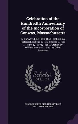 Celebration of the Hundredth Anniversary of the Incorporation of Conway, Massachusetts: At Conway, June 19Th, 1867: Including a Historical Address by Rev. Charles B. Rice ... Poem by Harvey Rice ... Oration by William Howland ... and the Other Exercises
