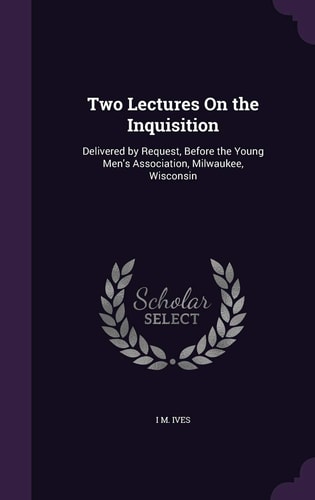 Two Lectures On the Inquisition Delivered by Request, Before the Young Men's Association, Milwaukee, Wisconsin