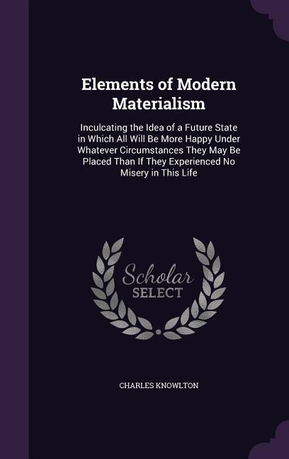 Elements of Modern Materialism: Inculcating the Idea of a Future State in Which All Will Be More Happy Under Whatever Circumstances They May Be Placed Than If They Experienced No Misery in This Life