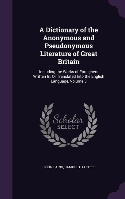 A Dictionary of the Anonymous and Pseudonymous Literature of Great Britain: Including the Works of Foreigners Written In, Or Translated Into the English Language, Volume 3
