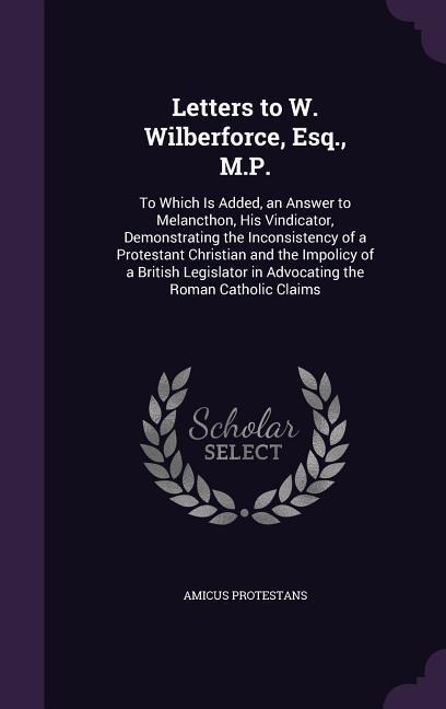 Letters to W. Wilberforce, Esq., M.P.: To Which Is Added, an Answer to Melancthon, His Vindicator, Demonstrating the Inconsistency of a Protestant Christian and the Impolicy of a British Legislator in Advocating the Roman Catholic Claims