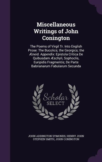 Miscellaneous Writings of John Conington: The Poems of Virgil Tr. Into English Prose: The Bucolics; the Georgics; the Æneid. Appendix: Epistola Critica De Quibusdam Æschyli, Sophoclis, Euripidis Fragmentis; De Parte Babrianarum Fabularum Secunda