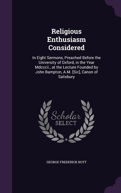 Religious Enthusiasm Considered: In Eight Sermons, Preached Before the University of Oxford, in the Year Mdcccii., at the Lecture Founded by John Bampton, A.M. [Sic], Canon of Salisbury