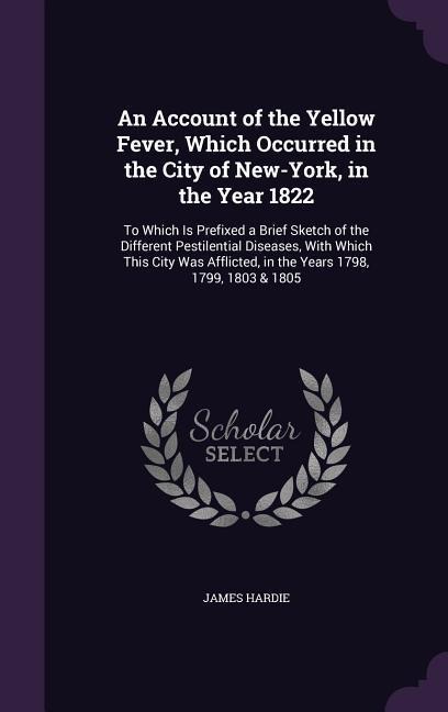 An Account of the Yellow Fever, Which Occurred in the City of New-York, in the Year 1822: To Which Is Prefixed a Brief Sketch of the Different Pestilential Diseases, With Which This City Was Afflicted, in the Years 1798, 1799, 1803 & 1805