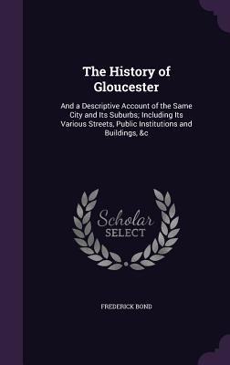 The History of Gloucester: And a Descriptive Account of the Same City and Its Suburbs; Including Its Various Streets, Public Institutions and Buildings, &c