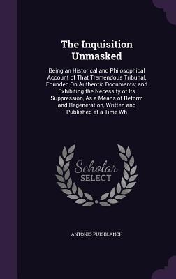 The Inquisition Unmasked: Being an Historical and Philosophical Account of That Tremendous Tribunal, Founded On Authentic Documents; and Exhibiting the Necessity of Its Suppression, As a Means of Reform and Regeneration, Written and Published at a Time Wh