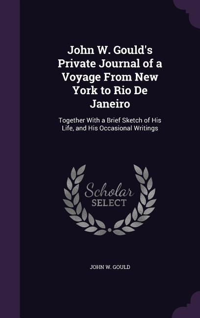 John W. Goulds Private Journal of a Voyage From New York to Rio De Janeiro: Together With a Brief Sketch of His Life, and His Occasional Writings