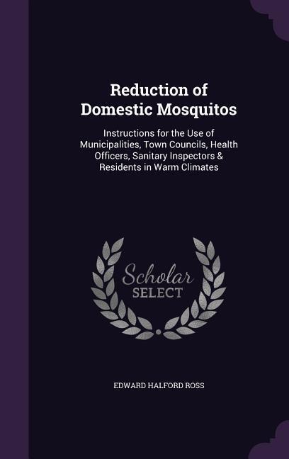 Reduction of Domestic Mosquitos: Instructions for the Use of Municipalities, Town Councils, Health Officers, Sanitary Inspectors & Residents in Warm Climates