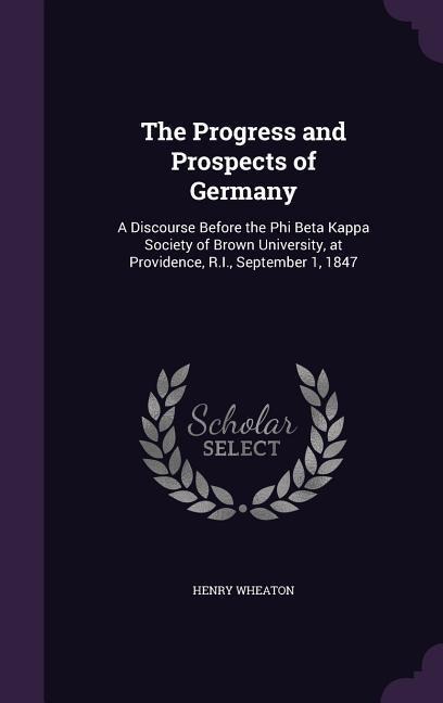The Progress and Prospects of Germany: A Discourse Before the Phi Beta Kappa Society of Brown University, at Providence, R.I., September 1, 1847