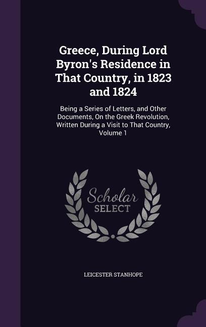 Greece, During Lord Byrons Residence in That Country, in 1823 and 1824: Being a Series of Letters, and Other Documents, On the Greek Revolution, Written During a Visit to That Country, Volume 1