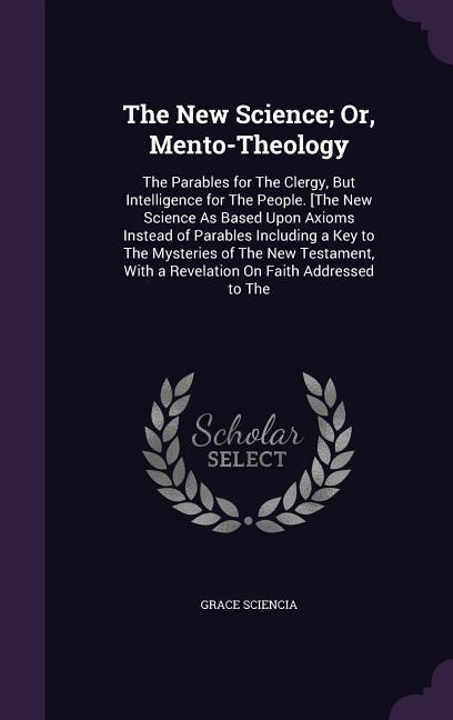 The New Science; Or, Mento-Theology: The Parables for The Clergy, But Intelligence for The People. [The New Science As Based Upon Axioms Instead of Parables Including a Key to The Mysteries of The New Testament, With a Revelation On Faith Addressed to The