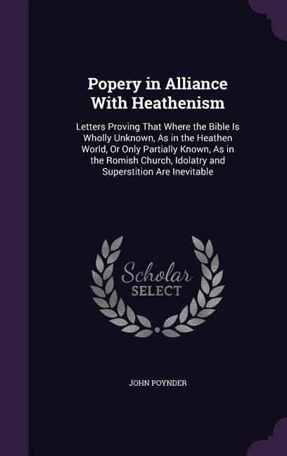 Popery in Alliance With Heathenism: Letters Proving That Where the Bible Is Wholly Unknown, As in the Heathen World, Or Only Partially Known, As in the Romish Church, Idolatry and Superstition Are Inevitable
