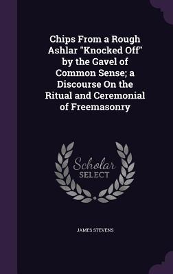 Chips From a Rough Ashlar "Knocked Off" by the Gavel of Common Sense; a Discourse On the Ritual and Ceremonial of Freemasonry