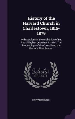 History of the Harvard Church in Charlestown, 1815-1879: With Services at the Ordination of Mr. Pitt Dillingham, October 4, 1876: The Proceedings of the Council and the Pastors First Sermon