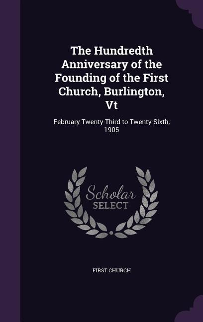 The Hundredth Anniversary of the Founding of the First Church, Burlington, Vt: February Twenty-Third to Twenty-Sixth, 1905