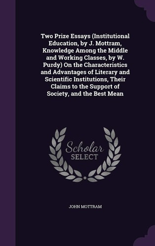 Two Prize Essays (Institutional Education, by J. Mottram, Knowledge Among the Middle and Working Classes, by W. Purdy) On the Characteristics and Advantages of Literary and Scientific Institutions, Their Claims to the Support of Society, and the Best Mean