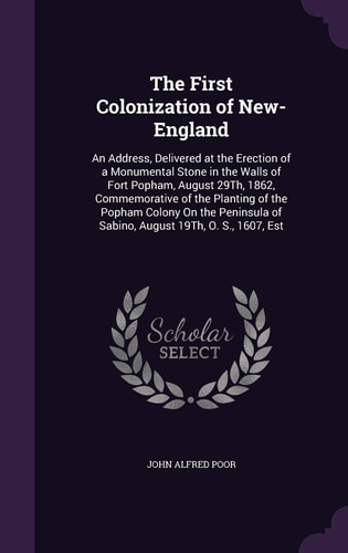The First Colonization of New-England An Address, Delivered at the Erection of a Monumental Stone in the Walls of Fort Popham, August 29Th, 1862, Commemorative of the Planting of the Popham Colony On the Peninsula of Sabino, August 19Th, O. S., 1607, Est