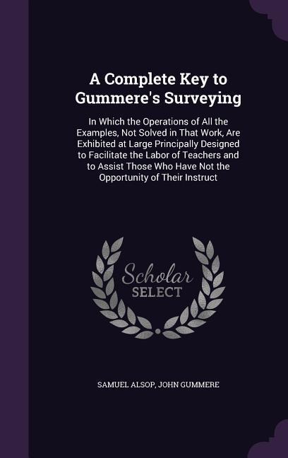 A Complete Key to Gummere's Surveying: In Which the Operations of All the Examples, Not Solved in That Work, Are Exhibited at Large Principally Designed to Facilitate the Labor of Teachers and to Assist Those Who Have Not the Opportunity of Their Instruct