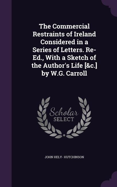 The Commercial Restraints of Ireland Considered in a Series of Letters. Re-Ed., With a Sketch of the Authors Life [&c.] by W.G. Carroll