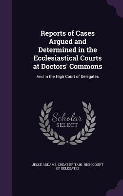 Reports of Cases Argued and Determined in the Ecclesiastical Courts at Doctors Commons: And in the High Court of Delegates