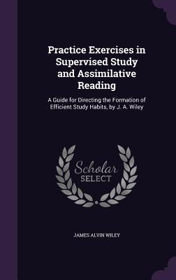 Practice Exercises in Supervised Study and Assimilative Reading: A Guide for Directing the Formation of Efficient Study Habits, by J. A. Wiley