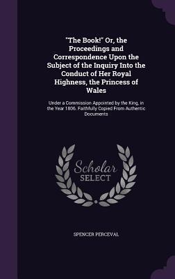 "The Book!" Or, the Proceedings and Correspondence Upon the Subject of the Inquiry Into the Conduct of Her Royal Highness, the Princess of Wales: Under a Commission Appointed by the King, in the Year 1806. Faithfully Copied From Authentic Documents