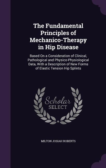 The Fundamental Principles of Mechanico-Therapy in Hip Disease: Based On a Consideration of Clinical, Pathological and Physico-Physiological Data, With a Description of New Forms of Elastic Tension Hip Splints