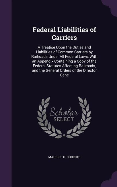 Federal Liabilities of Carriers: A Treatise Upon the Duties and Liabilities of Common Carriers by Railroads Under All Federal Laws, With an Appendix Containing a Copy of the Federal Statutes Affecting Railroads, and the General Orders of the Director Gene