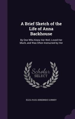 A Brief Sketch of the Life of Anna Backhouse: By One Who Knew Her Well, Loved Her Much, and Was Often Instructed by Her