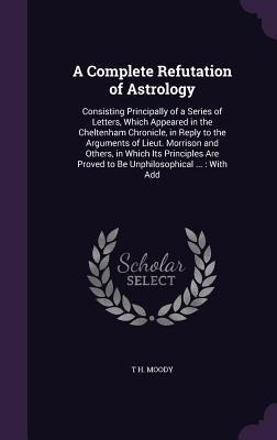 A Complete Refutation of Astrology: Consisting Principally of a Series of Letters, Which Appeared in the Cheltenham Chronicle, in Reply to the Arguments of Lieut. Morrison and Others, in Which Its Principles Are Proved to Be Unphilosophical ...: With Add