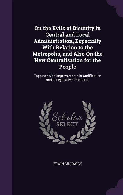 On the Evils of Disunity in Central and Local Administration, Especially With Relation to the Metropolis, and Also On the New Centralisation for the P
