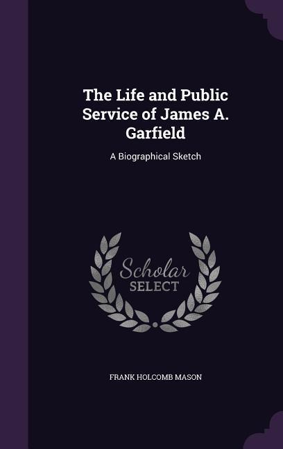 The Life and Public Service of James A. Garfield: A Biographical Sketch