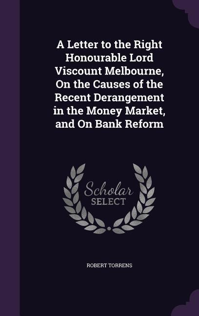 A Letter to the Right Honourable Lord Viscount Melbourne, On the Causes of the Recent Derangement in the Money Market, and On Bank Reform
