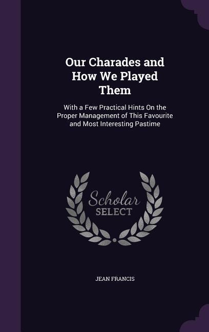 Our Charades and How We Played Them: With a Few Practical Hints On the Proper Management of This Favourite and Most Interesting Pastime