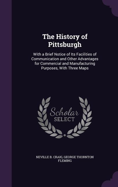 The History of Pittsburgh: With a Brief Notice of Its Facilities of Communication and Other Advantages for Commercial and Manufacturing Purposes, With Three Maps
