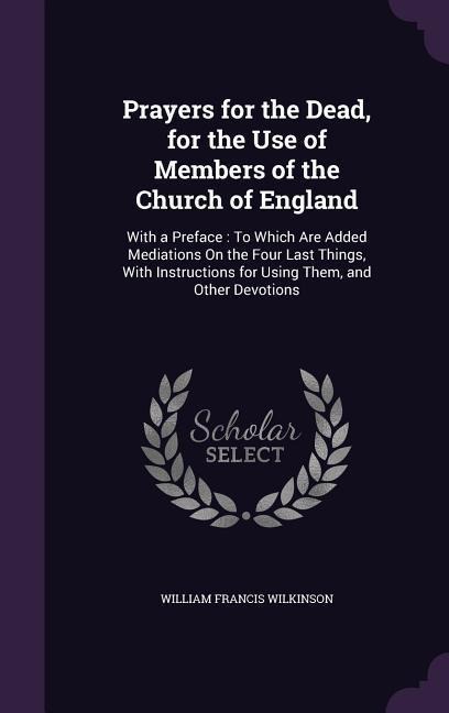 Prayers for the Dead, for the Use of Members of the Church of England: With a Preface: To Which Are Added Mediations On the Four Last Things, With Instructions for Using Them, and Other Devotions