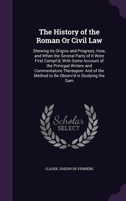 The History of the Roman Or Civil Law: Shewing Its Origins and Progress; How, and When the Several Parts of It Were First Compild; With Some Account of the Prinicpal Writers and Commentators Thereupon: And of the Method to Be Observd in Studying the Sam