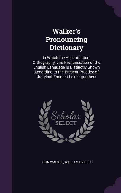 Walkers Pronouncing Dictionary: In Which the Accentuation, Orthography, and Pronunciation of the English Language Is Distinctly Shown According to the Present Practice of the Most Eminent Lexicographers