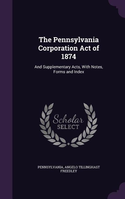 The Pennsylvania Corporation Act of 1874: And Supplementary Acts, With Notes, Forms and Index