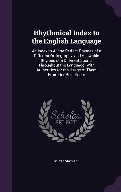 Rhythmical Index to the English Language: An Index to All the Perfect Rhymes of a Different Orthography, and Allowable Rhymes of a Different Sound, Throughout the Language; With Authorities for the Usage of Them From Our Best Poets