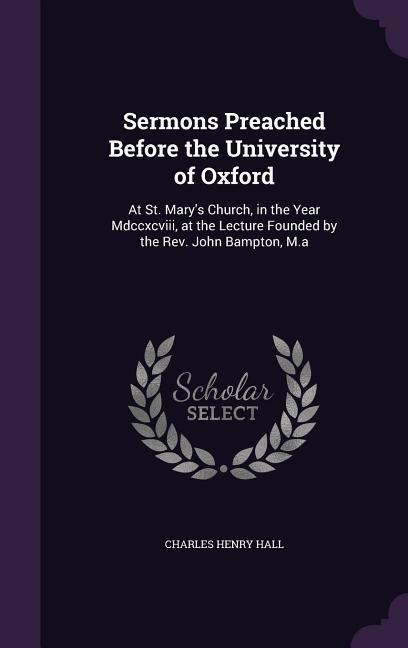 Sermons Preached Before the University of Oxford: At St. Marys Church, in the Year Mdccxcviii, at the Lecture Founded by the Rev. John Bampton, M.a